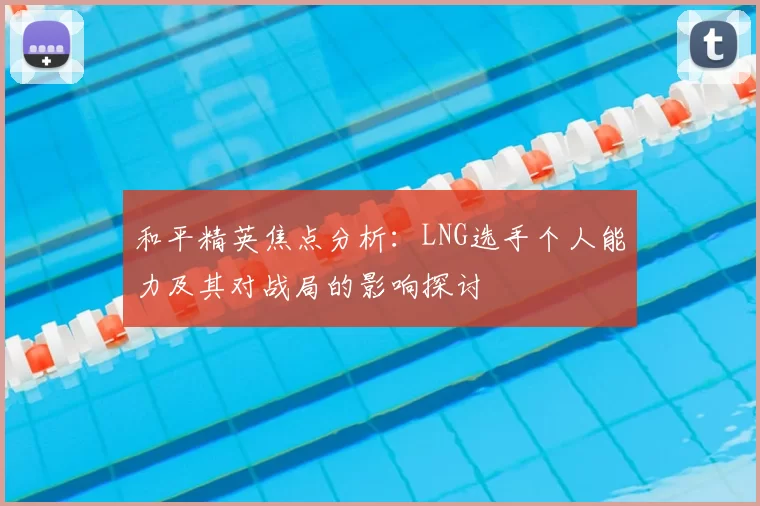 和平精英焦点分析：LNG选手个人能力及其对战局的影响探讨