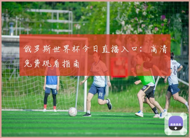 俄罗斯世界杯今日直播入口：高清免费观看指南
