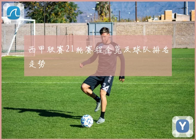 西甲联赛21轮赛程全览及球队排名走势