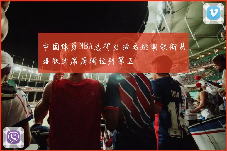 中国球员NBA总得分排名姚明领衔易建联次席周琦位列第五