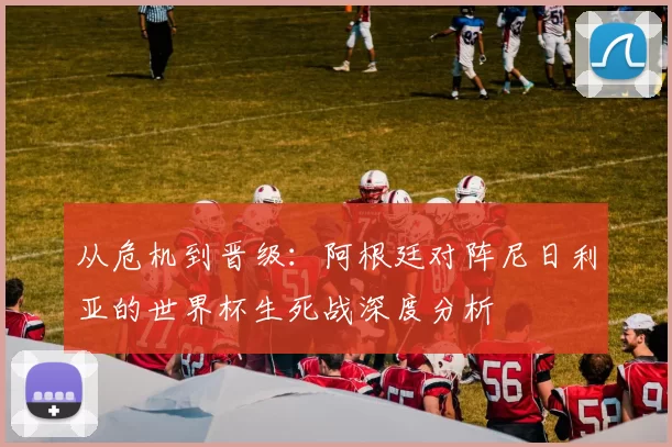 从危机到晋级：阿根廷对阵尼日利亚的世界杯生死战深度分析