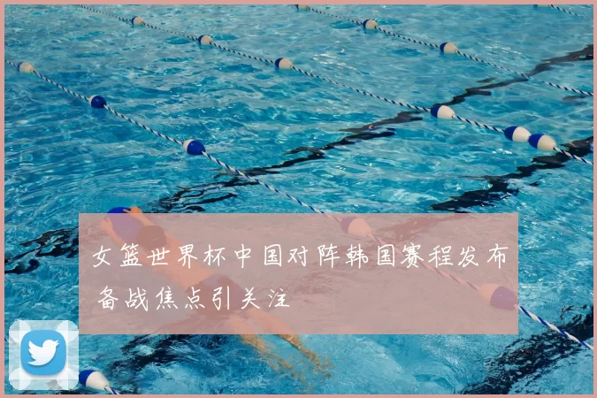 女篮世界杯中国对阵韩国赛程发布 备战焦点引关注