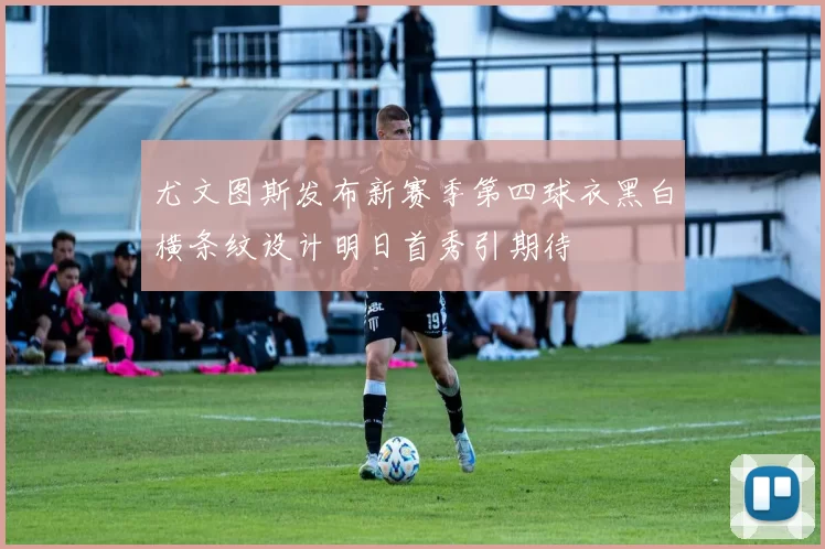 尤文图斯发布新赛季第四球衣黑白横条纹设计明日首秀引期待
