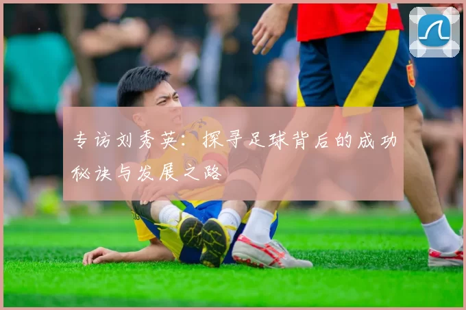 专访刘秀英：探寻足球背后的成功秘诀与发展之路