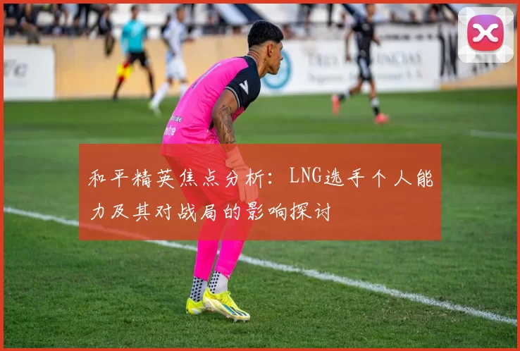 和平精英焦点分析：LNG选手个人能力及其对战局的影响探讨