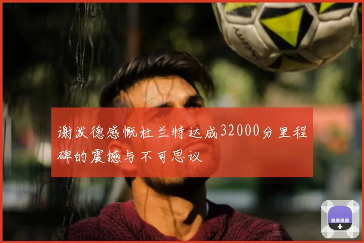 谢泼德感慨杜兰特达成32000分里程碑的震撼与不可思议