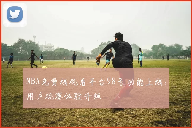 NBA免费线观看平台98号功能上线，用户观赛体验升级