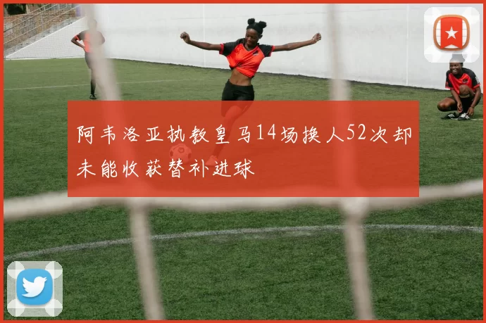阿韦洛亚执教皇马14场换人52次却未能收获替补进球
