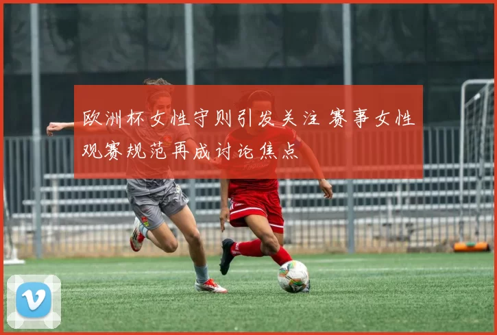 欧洲杯女性守则引发关注 赛事女性观赛规范再成讨论焦点