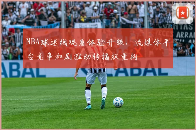 NBA球迷线观看体验升级，流媒体平台竞争加剧推动转播权重构