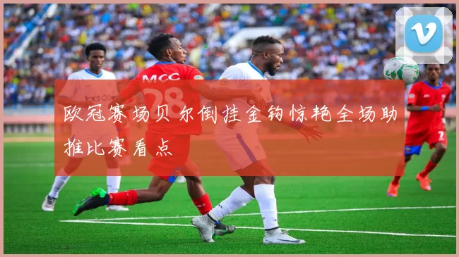 欧冠赛场贝尔倒挂金钩惊艳全场助推比赛看点