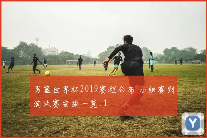 男篮世界杯2019赛程公布 小组赛到淘汰赛安排一览_1