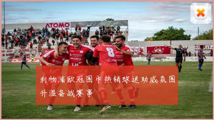 利物浦欧冠围巾热销球迷助威氛围升温备战赛事