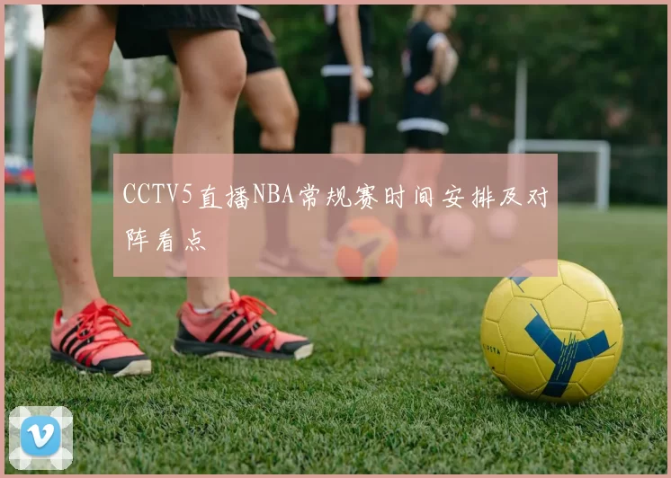 CCTV5直播NBA常规赛时间安排及对阵看点