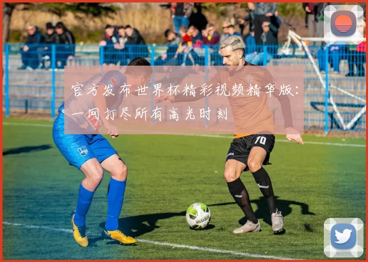 官方发布世界杯精彩视频精华版：一网打尽所有高光时刻