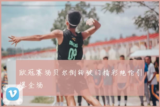 欧冠赛场贝尔倒钩破门精彩绝伦引爆全场