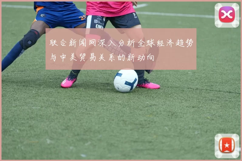 联合新闻网深入分析全球经济趋势与中美贸易关系的新动向