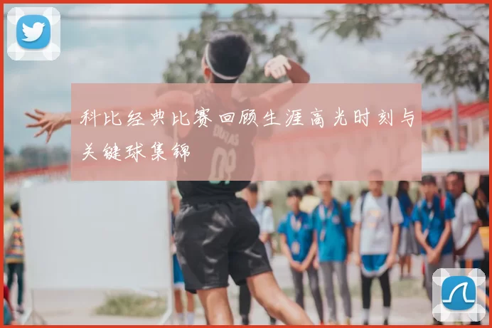 科比经典比赛回顾生涯高光时刻与关键球集锦