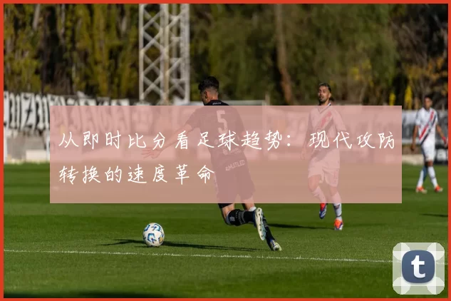 从即时比分看足球趋势：现代攻防转换的速度革命