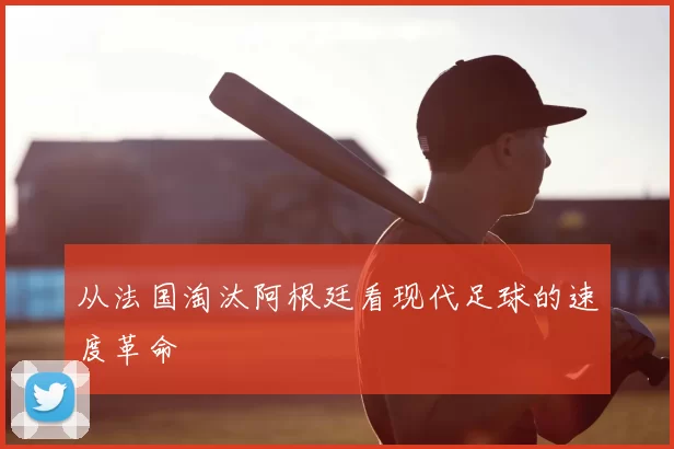从法国淘汰阿根廷看现代足球的速度革命