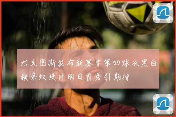 尤文图斯发布新赛季第四球衣黑白横条纹设计明日首秀引期待