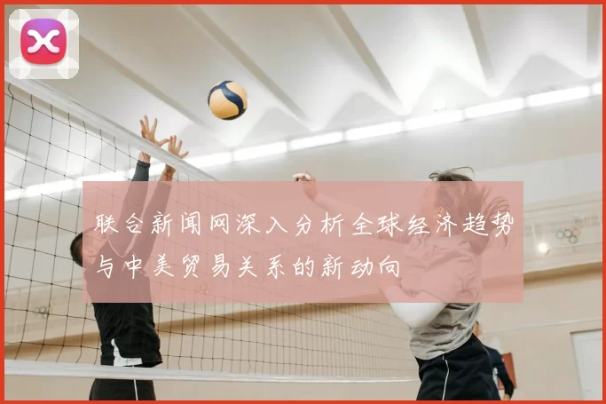 联合新闻网深入分析全球经济趋势与中美贸易关系的新动向