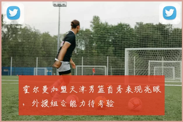 霍尔曼加盟天津男篮首秀表现亮眼，外援组合能力待考验