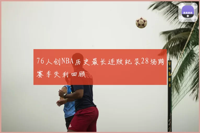 76人创NBA历史最长连败纪录28场跨赛季失利回顾