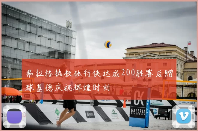 弗拉格执教独行侠达成200胜赛后赠球基德庆祝辉煌时刻