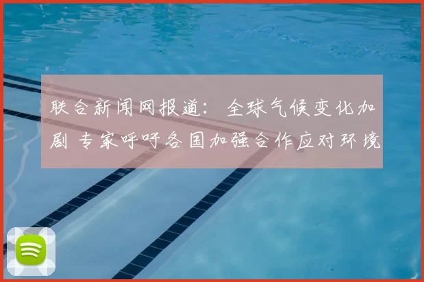 联合新闻网报道：全球气候变化加剧 专家呼吁各国加强合作应对环境挑战