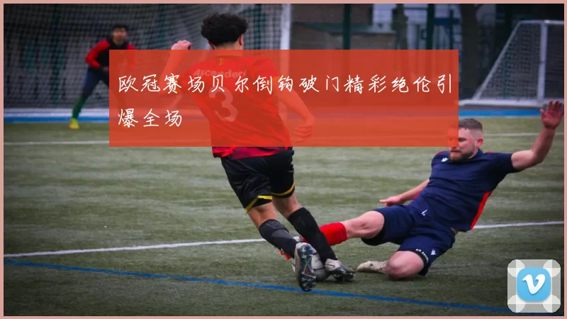 欧冠赛场贝尔倒钩破门精彩绝伦引爆全场