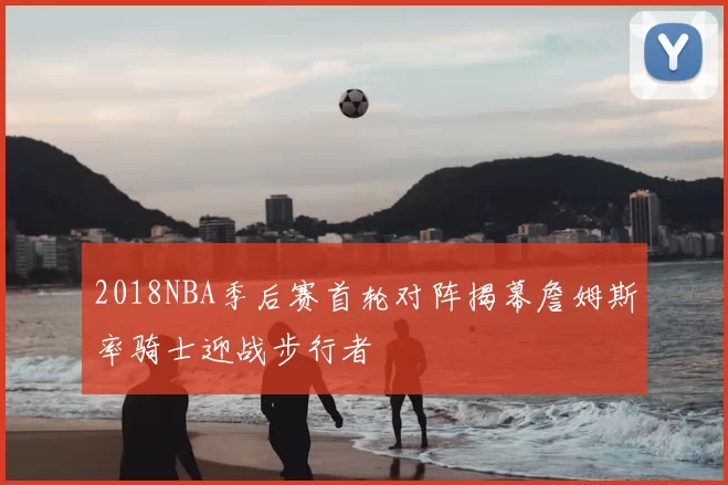 2018NBA季后赛首轮对阵揭幕詹姆斯率骑士迎战步行者