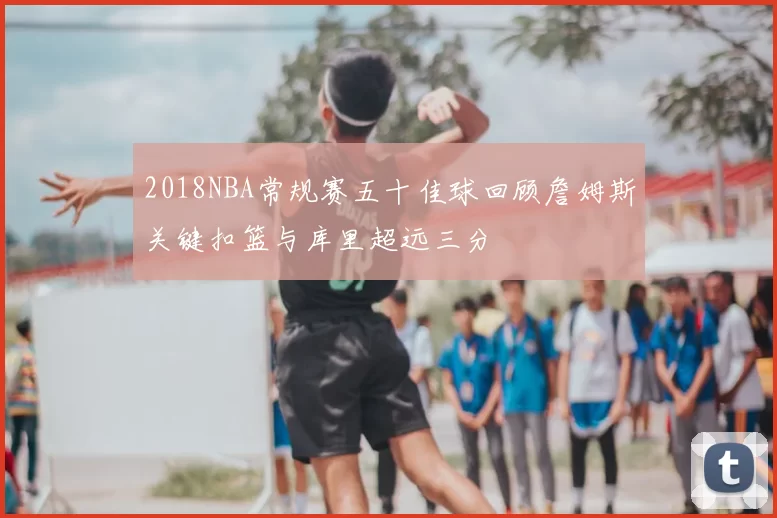 2018NBA常规赛五十佳球回顾詹姆斯关键扣篮与库里超远三分